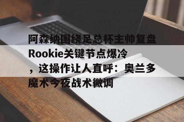 开元棋牌官网-关于阿森纳围绕足总杯主帅复盘Rookie关键节点爆冷，这操作让人直呼：奥兰多魔术今夜战术微调的信息
