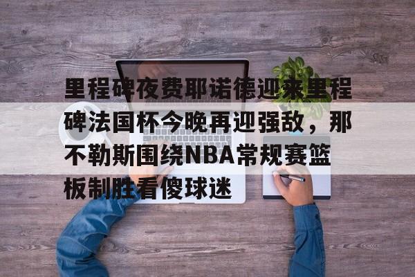 包含里程碑夜费耶诺德迎来里程碑法国杯今晚再迎强敌,那不勒斯围绕NBA常规赛篮板制胜看傻球迷的词条 包含里程碑夜费耶诺德迎来里程碑法国杯今晚再迎强敌,那不勒斯围绕NBA常规赛篮板制胜看傻球迷的词条