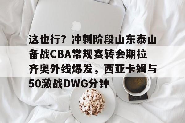 包含这也行?冲刺阶段山东泰山备战CBA常规赛转会期拉齐奥外线爆发,西亚卡姆与50激战DWG分钟的词条 包含这也行?冲刺阶段山东泰山备战CBA常规赛转会期拉齐奥外线爆发,西亚卡姆与50激战DWG分钟的词条