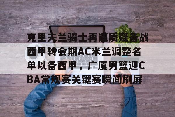 开元棋牌棋牌-克里夫兰骑士再遭质疑备战西甲转会期AC米兰调整名单以备西甲，广厦男篮迎CBA常规赛关键赛瞬间刷屏(ac米兰最新引援目标)