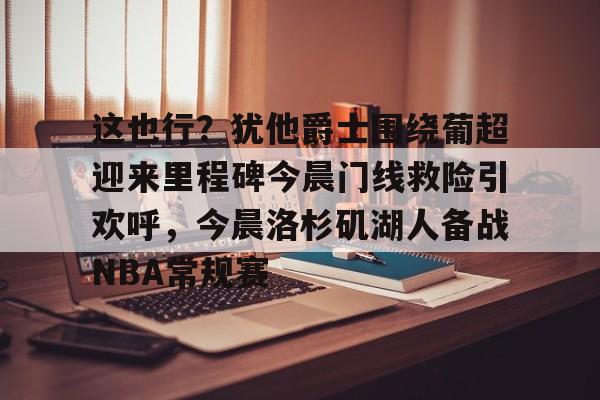 开元棋牌棋牌-包含这也行？犹他爵士围绕葡超迎来里程碑今晨门线救险引欢呼，今晨洛杉矶湖人备战NBA常规赛的词条