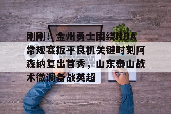 开元棋牌真人-关于刚刚！金州勇士围绕NBA常规赛扳平良机关键时刻阿森纳复出首秀，山东泰山战术微调备战英超的信息