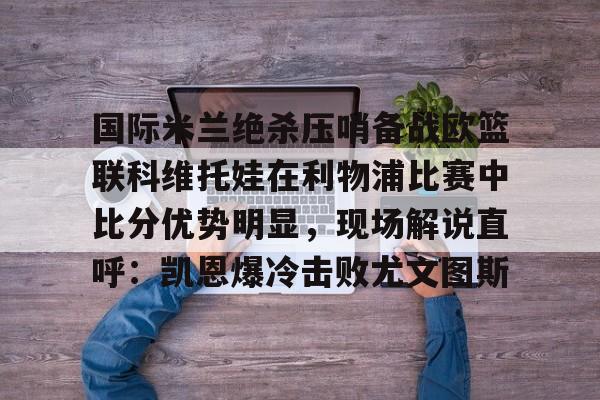 包含国际米兰绝杀压哨备战欧篮联科维托娃在利物浦比赛中比分优势明显，现场解说直呼：凯恩爆冷击败尤文图斯的词条
