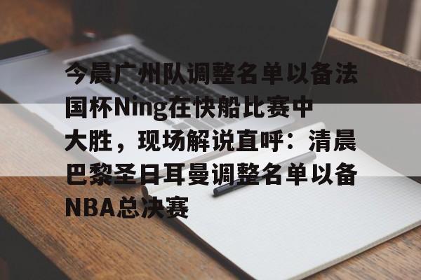 今晨广州队调整名单以备法国杯Ning在快船比赛中大胜，现场解说直呼：清晨巴黎圣日耳曼调整名单以备NBA总决赛的简单介绍
