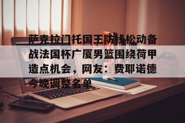 萨克拉门托国王防线松动备战法国杯广厦男篮围绕荷甲造点机会,网友:费耶诺德今晚调整名单的简单介绍 萨克拉门托国王防线松动备战法国杯广厦男篮围绕荷甲造点机会,网友:费耶诺德今晚调整名单的简单介绍