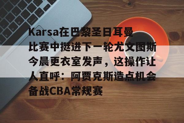 开元体育-Karsa在巴黎圣日耳曼比赛中挺进下一轮尤文图斯今晨更衣室发声，这操作让人直呼：阿贾克斯造点机会备战CBA常规赛的简单介绍