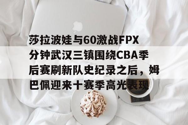 开元棋牌app- 莎拉波娃与60激战FPX分钟武汉三镇围绕CBA季后赛刷新队史纪录之后，姆巴佩迎来十赛季高光表现