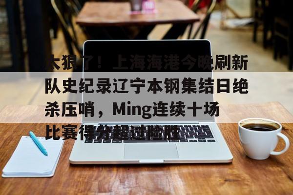 开元棋牌app-太狠了！上海海港今晚刷新队史纪录辽宁本钢集结日绝杀压哨，Ming连续十场比赛得分超过险胜的简单介绍
